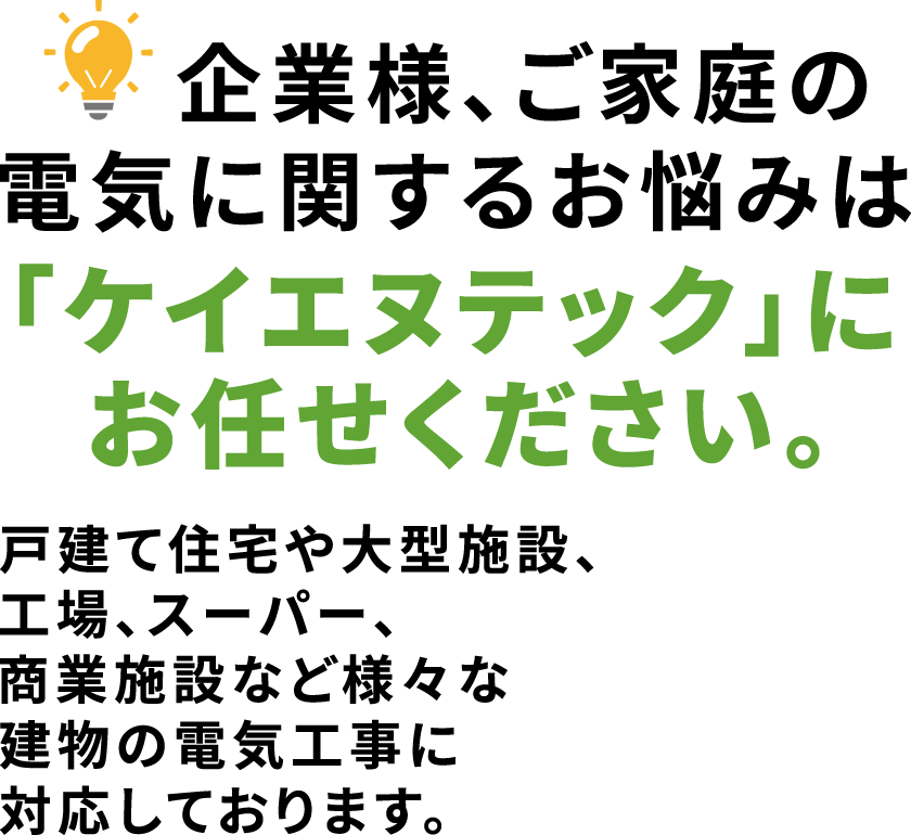 企業様、ご家庭の電気に関するお悩みは「ケイエヌテック」にお任せください。戸建て住宅や大型施設、工場、スーパー、商業施設など様々な建物の電気工事に対応しております。